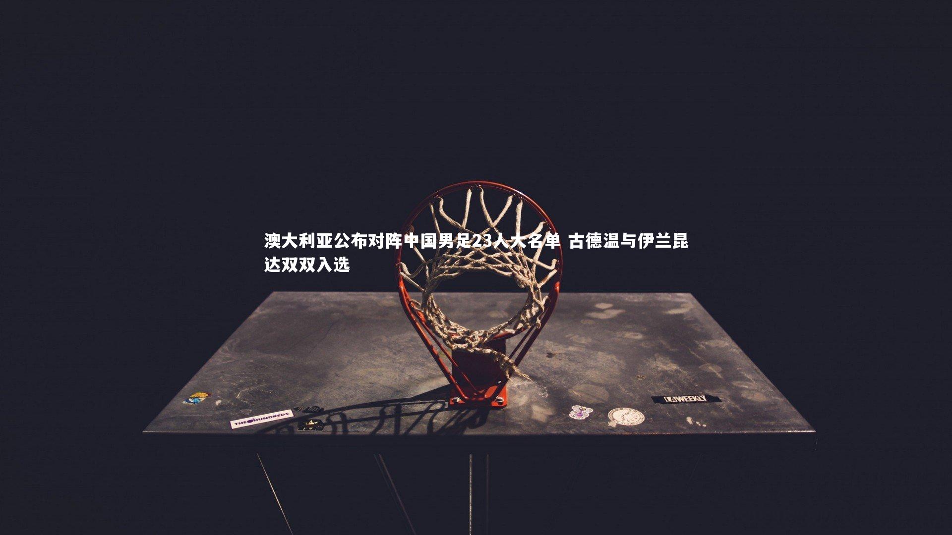 B体育-澳大利亚公布对阵中国男足23人大名单 古德温与伊兰昆达双双入选